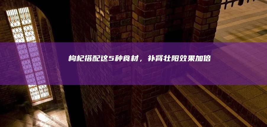 枸杞搭配这5种食材，补肾壮阳效果加倍！